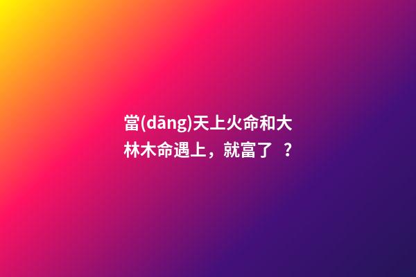 當(dāng)天上火命和大林木命遇上，就富了？